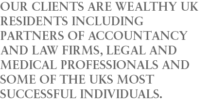 OUR CLIENTS ARE WEALTHY UK RESIDENTS INCLUDING PARTNERS OF ACCOUNTANCY AND LAW FIRMS, LEGAL AND MEDICAL PROFESSIONALS AND SOME OF THE UKS MOST SUCCESSFUL INDIVIDUALS.