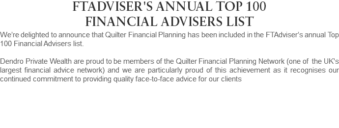 FTADVISER'S ANNUAL TOP 100 FINANCIAL ADVISERS LIST We’re delighted to announce that Quilter Financial Planning has been included in the FTAdviser’s annual Top 100 Financial Advisers list. Dendro Private Wealth are proud to be members of the Quilter Financial Planning Network (one of the UK's largest financial advice network) and we are particularly proud of this achievement as it recognises our continued commitment to providing quality face-to-face advice for our clients